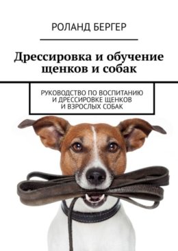 Дрессировка и обучение щенков и собак. Руководство по воспитанию и дрессировке щенков и взрослых собак