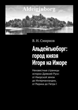 Альдейгьюборг: город князя Игоря на Ижоре. Неизвестные страницы истории Древней Руси: от Ижорской земли до Ингерманландии, от Рюрика до Петра I
