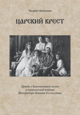 Царский крест. Правда о благочестивой жизни и мученической кончине Императора Николая II и его семьи