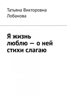 Я жизнь люблю – о ней стихи слагаю. Стихи о трудном счастье, о жизни на Земле