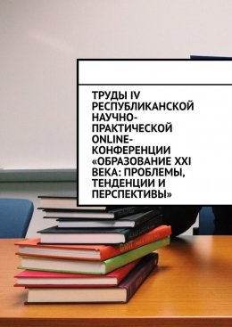 Труды IV Республиканской научно-практической online-конференции «Образование XXI века: проблемы, тенденции и перспективы»