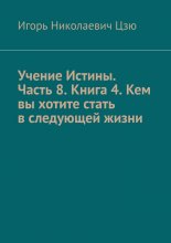 Учение Истины. Часть 8. Книга 4. Кем вы хотите стать в следующей жизни