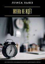 Жизнь не ждёт. Как перестать откладывать и начать действовать сейчас